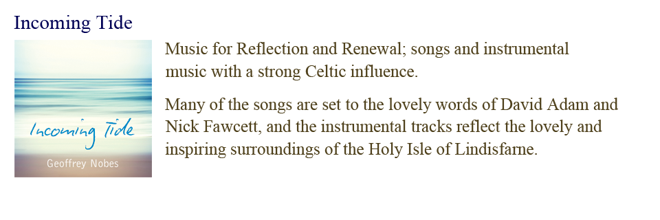 Incoming Tide: Music for Reflection and Renewal; songs and instrumental music with a strong Celtic influence.  Many of the songs are set to the lovely words of David Adam and Nick Fawcett, and the instrumental tracks reflect the lovely and inspiring surroundings of the Holy Isle of Lindisfarne.