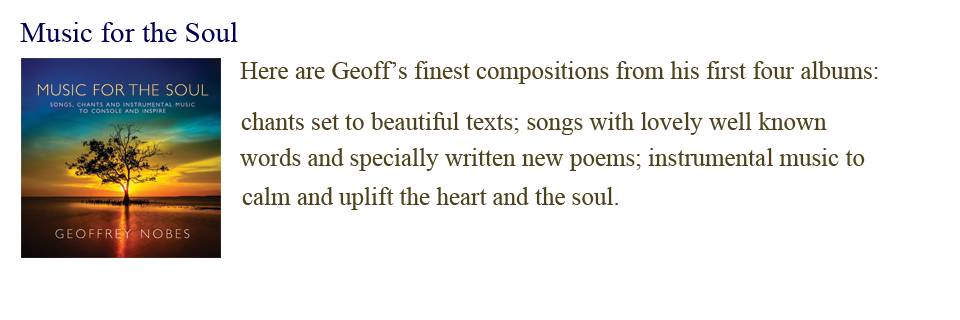 Music for the Soul: Here are Geoff&rsquo;s finest compositions from his first four albums, chants set to beautiful texts; songs with lovely well-known words and specially written new poems, instrumental music to calm and uplift the heart and the soul.